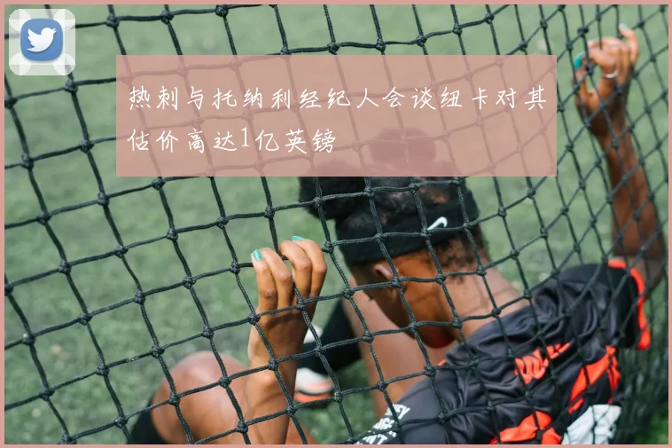 热刺与托纳利经纪人会谈纽卡对其估价高达1亿英镑