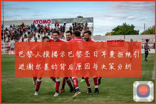 巴黎人报揭示巴黎圣日耳曼拒绝引进谢尔基的背后原因与决策分析