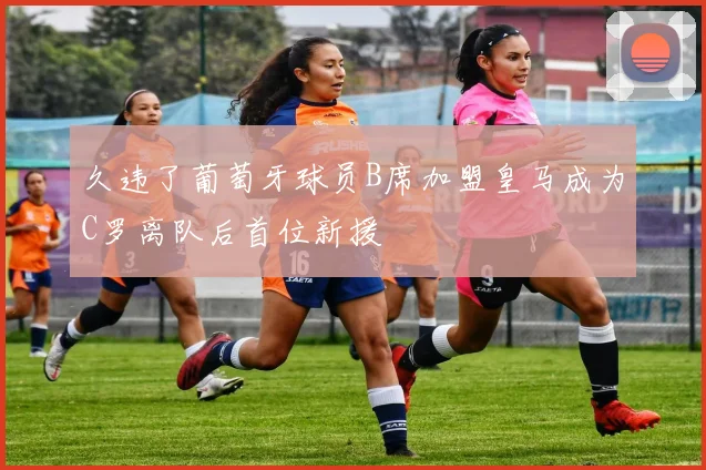 久违了葡萄牙球员B席加盟皇马成为C罗离队后首位新援
