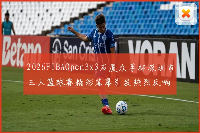 2026FIBAOpen3x3石厦众孚杯深圳市三人篮球赛精彩落幕引发热烈反响