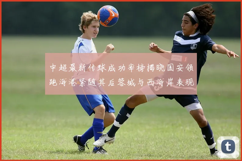 中超最新传球成功率榜揭晓国安领跑海港紧随其后蓉城与西海岸表现不俗