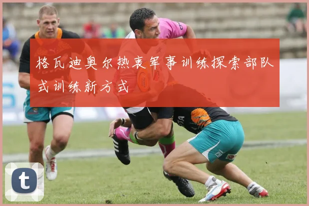 格瓦迪奥尔热衷军事训练探索部队式训练新方式