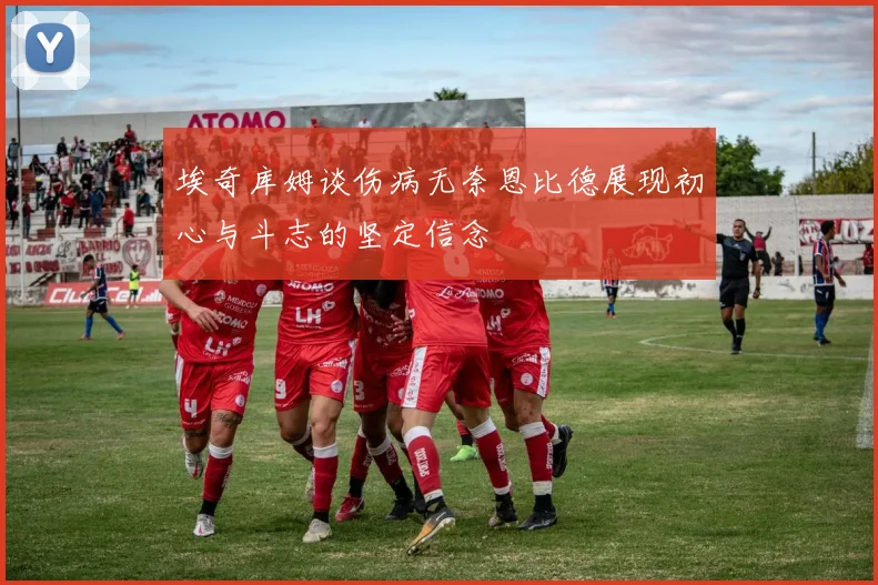 埃奇库姆谈伤病无奈恩比德展现初心与斗志的坚定信念