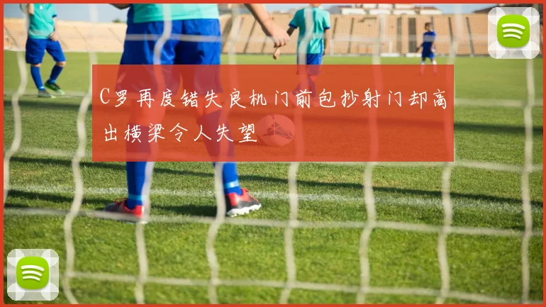 C罗再度错失良机门前包抄射门却高出横梁令人失望