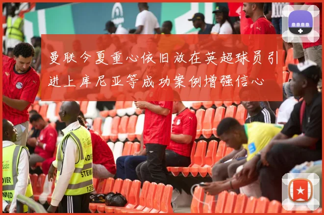 曼联今夏重心依旧放在英超球员引进上库尼亚等成功案例增强信心