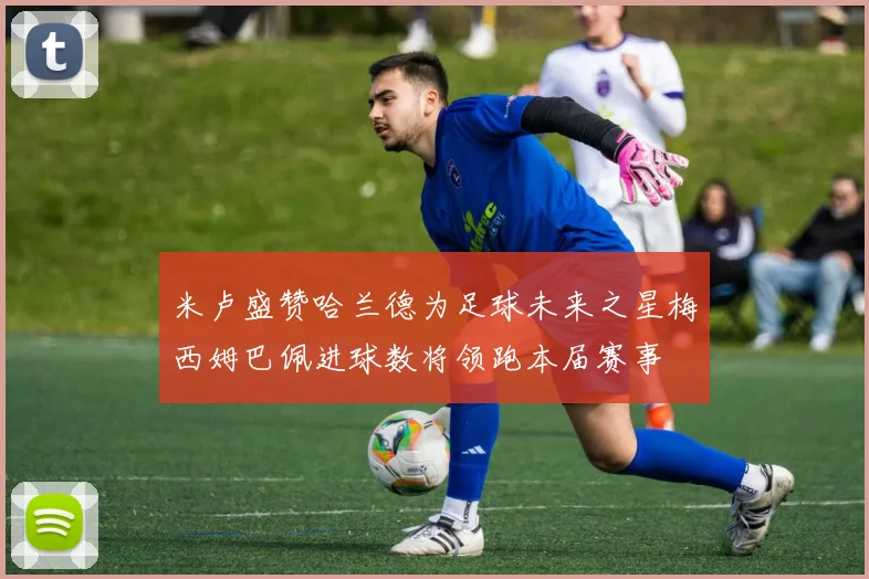 米卢盛赞哈兰德为足球未来之星梅西姆巴佩进球数将领跑本届赛事