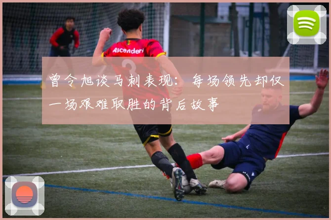 曾令旭谈马刺表现：每场领先却仅一场艰难取胜的背后故事