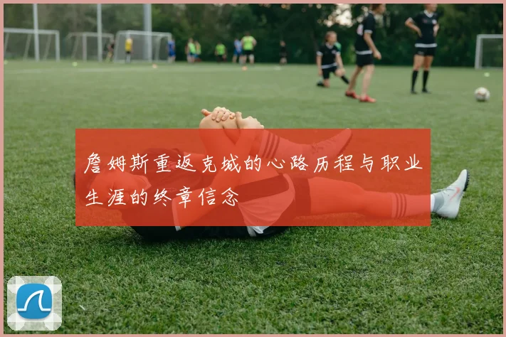 詹姆斯重返克城的心路历程与职业生涯的终章信念