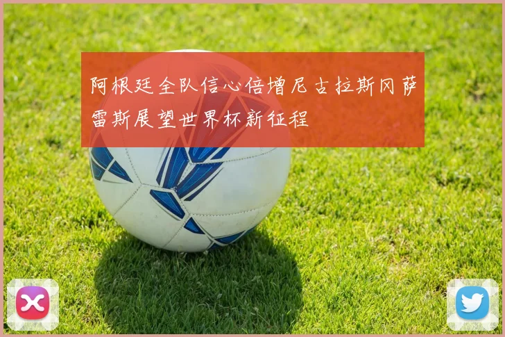 阿根廷全队信心倍增尼古拉斯冈萨雷斯展望世界杯新征程