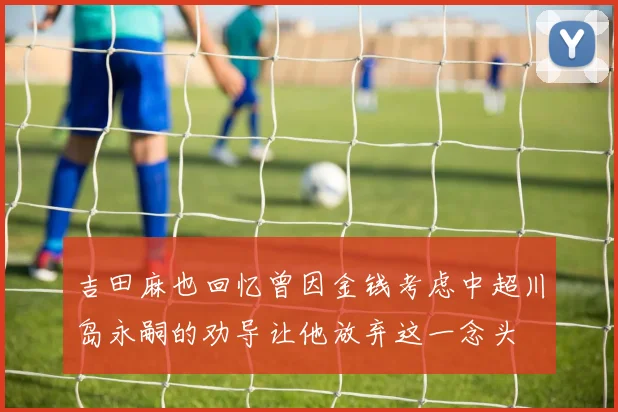 吉田麻也回忆曾因金钱考虑中超川岛永嗣的劝导让他放弃这一念头