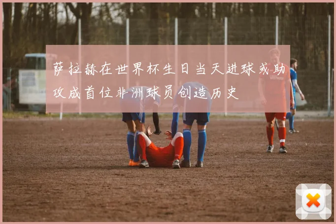 萨拉赫在世界杯生日当天进球或助攻成首位非洲球员创造历史