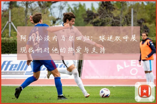 阿利松谈内马尔回归：球迷欢呼展现我们对他的热爱与支持