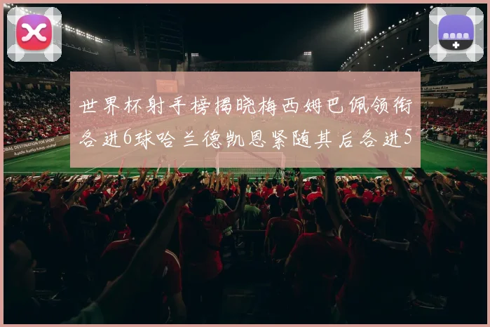 世界杯射手榜揭晓梅西姆巴佩领衔各进6球哈兰德凯恩紧随其后各进5球