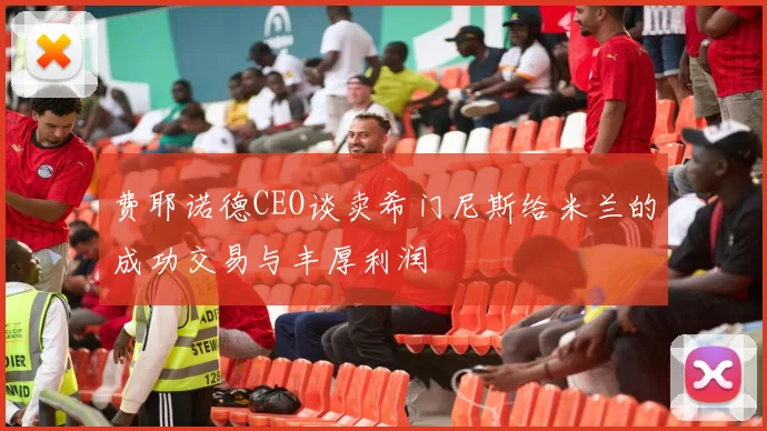 费耶诺德CEO谈卖希门尼斯给米兰的成功交易与丰厚利润