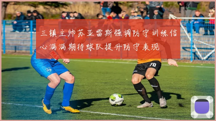 三镇主帅苏亚雷斯强调防守训练信心满满期待球队提升防守表现