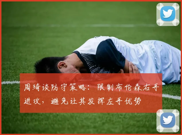 周琦谈防守策略：限制布伦森右手进攻，避免让其发挥左手优势